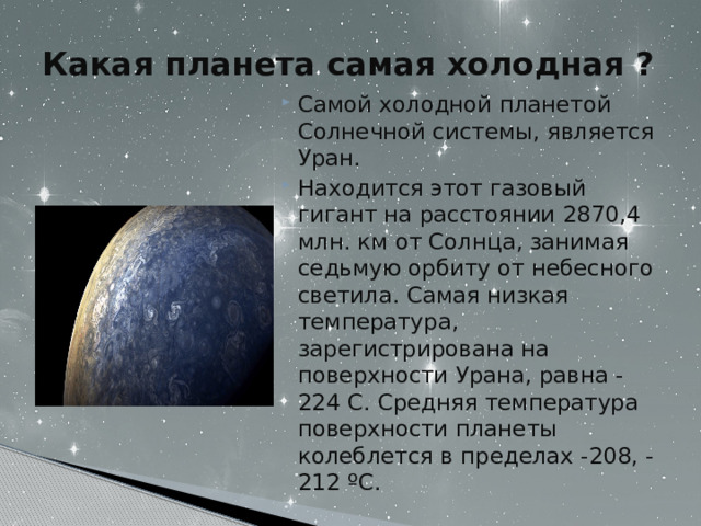 Какая планета самая холодная ?   Самой холодной планетой Солнечной системы, является Уран. Находится этот газовый гигант на расстоянии 2870,4 млн. км от Солнца, занимая седьмую орбиту от небесного светила. Самая низкая температура, зарегистрирована на поверхности Урана, равна -224 C. Средняя температура поверхности планеты колеблется в пределах -208, -212 ºC. 