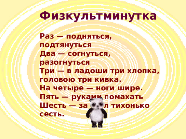 Физкультминутка Раз — подняться, подтянуться  Два — согнуться, разогнуться  Три — в ладоши три хлопка, головою три кивка.  На четыре — ноги шире.  Пять — руками помахать  Шесть — за стол тихонько сесть.   