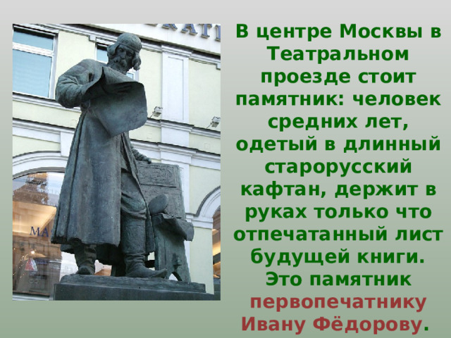 В центре Москвы в Театральном проезде стоит памятник: человек средних лет, одетый в длинный старорусский кафтан, держит в руках только что отпечатанный лист будущей книги. Это памятник первопечатнику Ивану Фёдорову . 