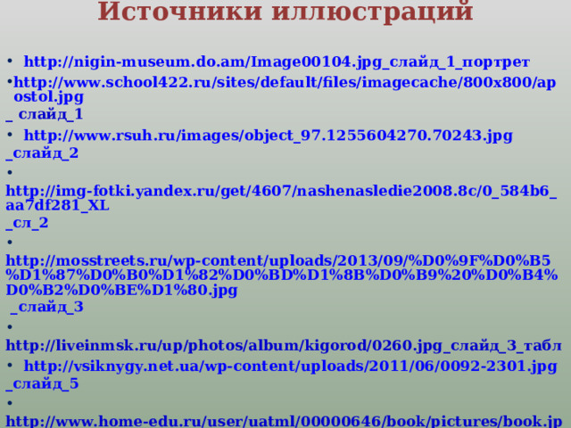 Источники иллюстраций    http://nigin-museum.do.am/Image00104.jpg _слайд_1_портрет http://www.school422.ru/sites/default/files/imagecache/800x800/apostol.jpg _ слайд_1  http://www.rsuh.ru/images/object_97.1255604270.70243.jpg _слайд_2  http://img-fotki.yandex.ru/get/4607/nashenasledie2008.8c/0_584b6_aa7df281_XL _сл_2  http://mosstreets.ru/wp-content/uploads/2013/09/%D0%9F%D0%B5%D1%87%D0%B0%D1%82%D0%BD%D1%8B%D0%B9%20%D0%B4%D0%B2%D0%BE%D1%80.jpg _слайд_3  http://liveinmsk.ru/up/photos/album/kigorod/0260.jpg _слайд_3_табл  http://vsiknygy.net.ua/wp-content/uploads/2011/06/0092-2301.jpg _слайд_5  http://www.home-edu.ru/user/uatml/00000646/book/pictures/book.jpg _ слайд_6  