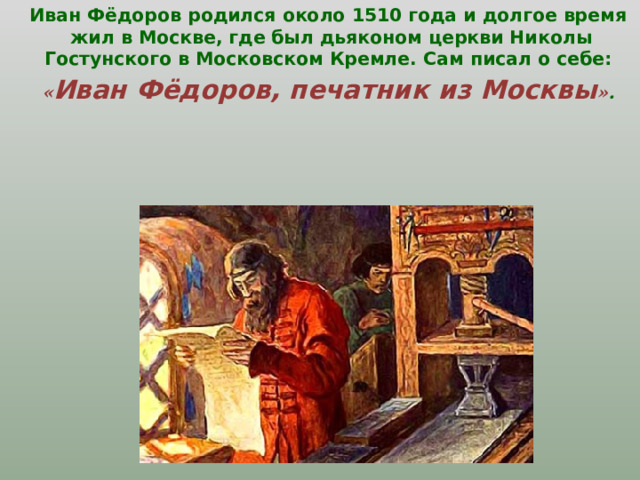 Иван Фёдоров родился около 1510 года и долгое время жил в Москве, где  был дьяконом церкви Николы Гостунского в Московском Кремле.  Сам писал о себе: « Иван Фёдоров, печатник из Москвы » .     