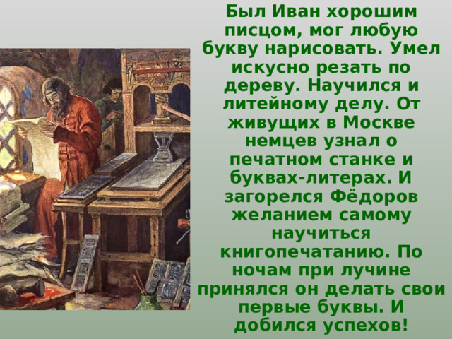 Был Иван хорошим писцом, мог любую букву нарисовать. Умел искусно резать по дереву. Научился и литейному делу. От живущих в Москве немцев узнал о печатном станке и буквах-литерах. И загорелся Фёдоров желанием самому научиться книгопечатанию. По ночам при лучине принялся он делать свои первые буквы. И добился успехов! 