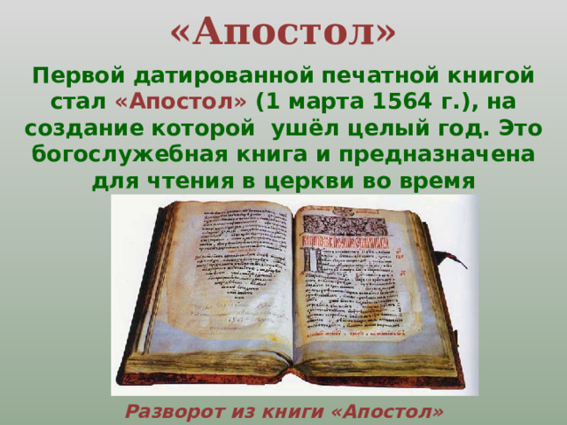 «Апостол» Первой датированной  печатной книгой стал «Апостол» (1 марта 1564 г.), на создание которой ушёл целый год.  Это богослужебная книга и предназначена для чтения в церкви во время богослужения.  Разворот из книги «Апостол» 