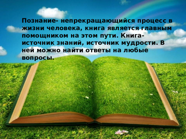 Познание- непрекращающийся процесс в жизни человека, книга является главным помощником на этом пути. Книга- источник знаний, источник мудрости. В ней можно найти ответы на любые вопросы. 