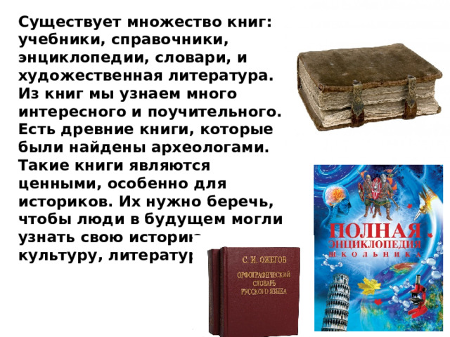 Существует множество книг: учебники, справочники, энциклопедии, словари, и художественная литература. Из книг мы узнаем много интересного и поучительного. Есть древние книги, которые были найдены археологами. Такие книги являются ценными, особенно для историков. Их нужно беречь, чтобы люди в будущем могли узнать свою историю, культуру, литературу. 