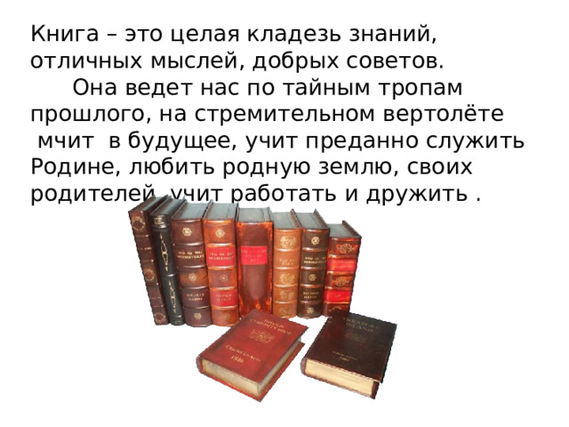 Книга – это целая кладезь знаний, отличных мыслей, добрых советов.        Она ведет нас по тайным тропам прошлого, на стремительном вертолёте  мчит  в будущее, учит преданно служить Родине, любить родную землю, своих родителей, учит работать и дружить . 