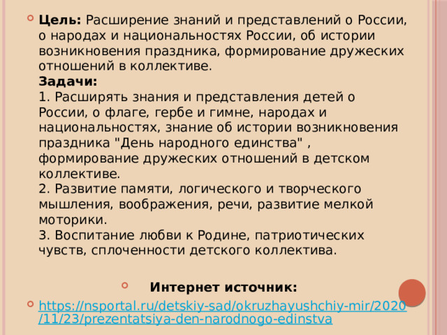 Цель:  Расширение знаний и представлений о России, о народах и национальностях России, об истории возникновения праздника, формирование дружеских отношений в коллективе.  Задачи:  1. Расширять знания и представления детей о России, о флаге, гербе и гимне, народах и национальностях, знание об истории возникновения праздника 