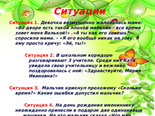  Ситуации Ситуация 1 . Девочка возмущенно жаловалась маме: «Во дворе есть такой плохой мальчик - все время зовет меня Валькой!» .«А ты как его зовешь?»- спросила мама. – «Я его вообще никак не зову. Я ему просто кричу: «Эй, ты!» Ситуация 2.  В школьном коридоре разговаривают 3 учителя. Среди них Катя увидела свою учительницу и вежливо поздоровалась с ней: «Здравствуйте, Мария Ивановна!» Ситуация 3.  Мальчик крикнул прохожему «Сколько время?» Какие ошибки допустил мальчик?     Ситуация 4.  На день рождения имениннику  неожиданно принесли в подарок две одинаковые  машинки. На что мальчик сказал «Что мне делать с  двумя машинками? Ведь у меня такая уже есть!» 