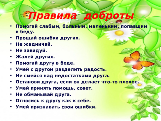 Правила доброты Помогай слабым, больным, маленьким, попавшим в беду. Прощай ошибки других. Не жадничай. Не завидуй. Жалей других. Помогай другу в беде. Умей с другом разделить радость. Не смейся над недостатками друга. Останови друга, если он делает что-то плохое. Умей принять помощь, совет. Не обманывай друга. Относись к другу как к себе. Умей признавать свои ошибки. 
