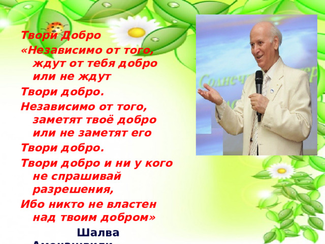  Твори Добро «Независимо от того, ждут от тебя добро или не ждут Твори добро. Независимо от того, заметят твоё добро или не заметят его Твори добро. Твори добро и ни у кого не спрашивай разрешения, Ибо никто не властен над твоим добром»  Шалва Амонашвили  