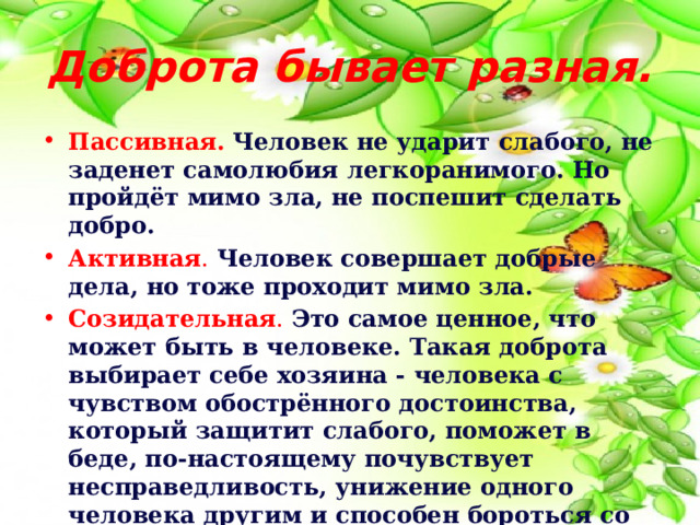 Доброта бывает разная. Пассивная.  Человек не ударит слабого, не заденет самолюбия легкоранимого. Но пройдёт мимо зла, не поспешит сделать добро. Активная . Человек совершает добрые дела, но тоже проходит мимо зла. Созидательная . Это самое ценное, что может быть в человеке. Такая доброта выбирает себе хозяина - человека с чувством обострённого достоинства, который защитит слабого, поможет в беде, по-настоящему почувствует несправедливость, унижение одного человека другим и способен бороться со злом. 
