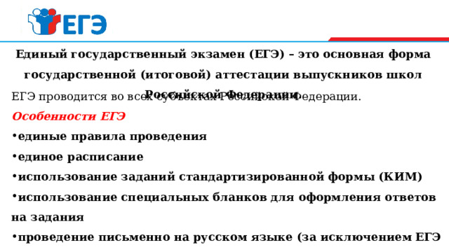 Единый государственный экзамен (ЕГЭ) – это основная форма государственной (итоговой) аттестации выпускников школ Российской Федерации.   ЕГЭ проводится во всех субъектах Российской Федерации.  O собенности ЕГЭ единые правила проведения единое расписание  использование заданий стандартизированной формы   (КИМ)  использование специальных бланков для оформления ответов на задания проведение письменно на русском языке (за исключением ЕГЭ по иностранным языкам) 