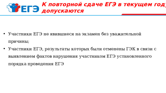 К повторной сдаче ЕГЭ в текущем году   не допускаются   Участники ЕГЭ не явившиеся на экзамен без уважительной причины; Участники ЕГЭ, результаты которых были отменены ГЭК в связи с выявлением фактов нарушения участником ЕГЭ установленного порядка проведения ЕГЭ 