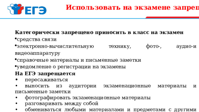 Использовать на экзамене запрещено :   Категорически запрещено приносить в класс на экзамен средства связи электронно-вычислительную технику, фото-, аудио-и видеоаппаратуру справочные материалы и письменные заметки уведомление о регистрации на экзамены На ЕГЭ запрещается •  пересаживаться •  выносить из аудитории экзаменационные материалы и письменные заметки •  фотографировать экзаменационные материалы •  разговаривать между собой •  обмениваться любыми материалами и предметами с другими участниками ЕГЭ •  выходить из аудитории без сопровождения.   