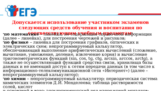    Допускается использование участником экзаменов следующих средств обучения и воспитания по соответствующим учебным предметам:       по математике  – линейка, не содержащая справочной информации (далее – линейка), для построения чертежей и рисунков; по физике  – линейка для построения графиков, оптических и электрических схем; непрограммируемый калькулятор, обеспечивающий выполнение арифметических вычислений (сложение, вычитание, умножение, деление, извлечение корня) и вычисление тригонометрических функций (sin, cos, tg, ctg, arcsin, arccos, arctg), а также не осуществляющий функций средства связи, хранилища базы данных и не имеющий доступ к сетям передачи данных (в том числе к информационно-телекоммуникационной сети «Интернет») (далее – непрограммируемый калькулятор); по химии  – непрограммируемый калькулятор; периодическая система химических элементов Д.И. Менделеева; таблица растворимости солей, кислот  и оснований в воде; электрохимический ряд напряжений металлов;  