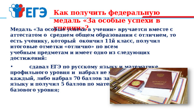 Как получить федеральную медаль «За особые успехи в учении»? Медаль «За особые успехи в учении» вручается вместе с аттестатом о среднем общем образовании с отличием, то есть ученику, который окончил 11й класс, получил итоговые отметки «отлично» по всем учебным предметам и имеет одно из следующих достижений:  сдавал ЕГЭ по русскому языку и математике профильного уровня и набрал не менее 70 баллов за каждый, либо набрал 70 баллов за экзамен по русскому языку и получил 5 баллов по математике базового уровня; 