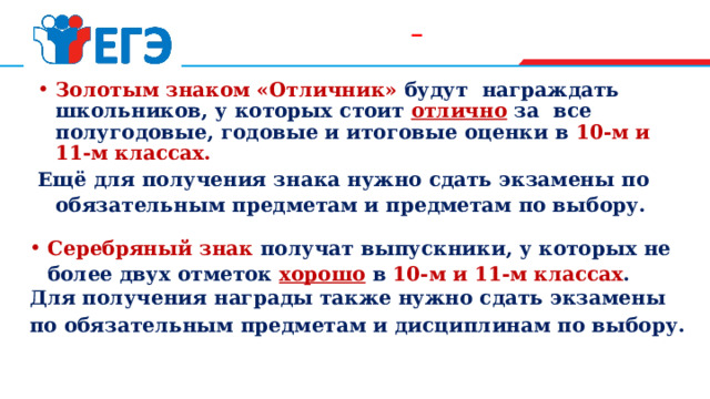  Золотым знаком «Отличник» будут награждать школьников, у которых стоит  отлично  за все полугодовые, годовые и итоговые оценки в 10-м и 11-м классах. Ещё для получения знака нужно сдать экзамены по обязательным предметам и предметам по выбору. Серебряный знак получат выпускники, у которых не более двух отметок  хорошо  в 10-м и 11-м классах . Для получения награды также нужно сдать экзамены по обязательным предметам и дисциплинам по выбору. 