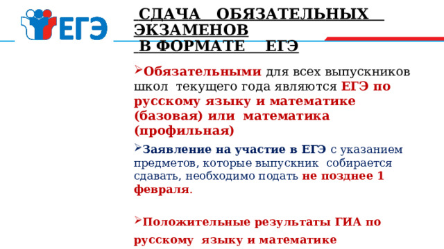  СДАЧА ОБЯЗАТЕЛЬНЫХ ЭКЗАМЕНОВ  В ФОРМАТЕ ЕГЭ Обязательными  для всех выпускников школ текущего года являются ЕГЭ по русскому языку и математике (базовая) или математика (профильная) Заявление на участие в ЕГЭ с указанием предметов, которые выпускник собирается сдавать, необходимо подать не позднее 1 февраля . Положительные результаты ГИА по русскому языку и математике (преодоление минимальной границы, устанавливаемой ежегодно Росообрнадзором), являются основанием для выдачи выпускнику аттестата о среднем общем образовании. 