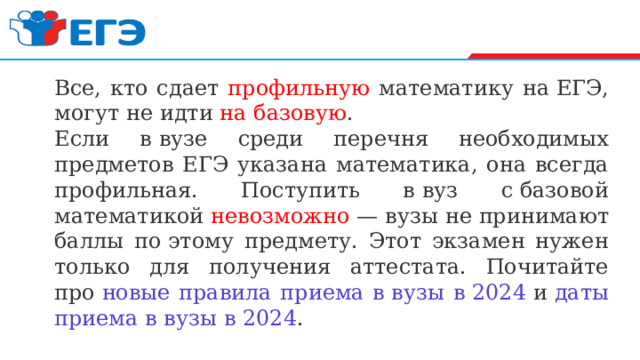 Все, кто сдает профильную математику на ЕГЭ, могут не идти на базовую . Если в вузе среди перечня необходимых предметов ЕГЭ указана математика, она всегда профильная. Поступить в вуз с базовой математикой невозможно  — вузы не принимают баллы по этому предмету. Этот экзамен нужен только для получения аттестата. Почитайте про  новые правила приема в вузы в 2024  и  даты приема в вузы в 2024 . 