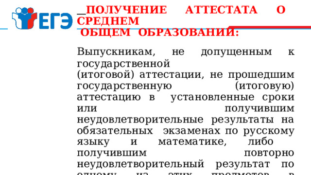  ПОЛУЧЕНИЕ АТТЕСТАТА О СРЕДНЕМ  ОБЩЕМ ОБРАЗОВАНИИ: Выпускникам, не допущенным к государственной (итоговой) аттестации, не прошедшим государственную (итоговую) аттестацию в установленные сроки или получившим неудовлетворительные результаты на обязательных экзаменах по русскому языку и математике, либо получившим повторно неудовлетворительный результат по одному из этих предметов в дополнительные сроки, выдается  справка  об обучении в образовательном учреждении по установленной форме. 