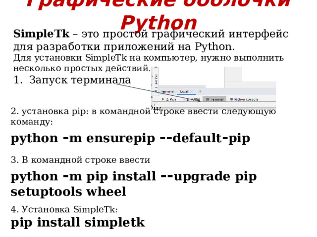 Графические оболочки Python SimpleTk – это простой графический интерфейс для разработки приложений на Python. Для установки SimpleTk на компьютер, нужно выполнить несколько простых действий . Запуск терминала 2. установка pip: в командной строке ввести следующую команду: python - m ensurepip -- default - pip  3. В командной строке ввести python - m pip install -- upgrade pip setuptools wheel   4. Установка SimpleTk: pip install simpletk 