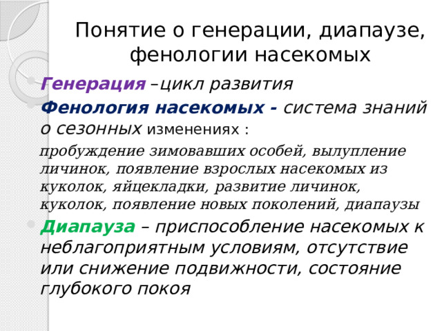 Понятие о генерации, диапаузе, фенологии насекомых Генерация  – цикл развития Фенология насекомых - система знаний о сезонных изменениях : пробуждение зимовавших особей, вылупление личинок, появление взрослых насекомых из куколок, яйцекладки, развитие личинок, куколок, появление новых поколений, диапаузы Диапауза  – приспособление насекомых к неблагоприятным условиям, отсутствие или снижение подвижности, состояние глубокого покоя 