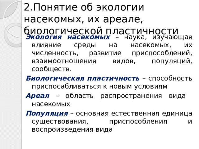 2.Понятие об экологии насекомых, их ареале, биологической пластичности Экология насекомых – наука, изучающая влияние среды на насекомых, их численность, развитие приспособлений, взаимоотношения видов, популяций, сообществ. Биологическая пластичность – способность приспосабливаться к новым условиям Ареал – область распространения вида насекомых Популяция – основная естественная единица существования, приспособления и воспроизведения вида 