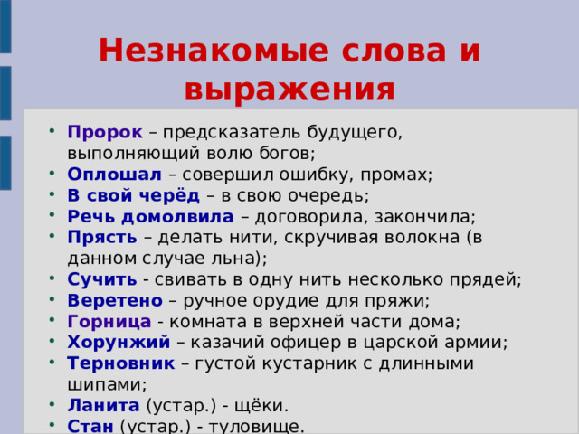 Незнакомые слова и выражения Пророк – предсказатель будущего, выполняющий волю богов; Оплошал – совершил ошибку, промах; В свой черёд – в свою очередь; Речь домолвила – договорила, закончила; Прясть – делать нити, скручивая волокна (в данном случае льна); Сучить - свивать в одну нить несколько прядей; Веретено – ручное орудие для пряжи; Горница - комната в верхней части дома; Хорунжий – казачий офицер в царской армии; Терновник – густой кустарник с длинными шипами; Ланита (устар.) - щёки. Стан (устар.) - туловище. 