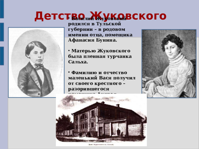 Детство Жуковского  Василий Жуковский родился в Тульской губернии – в родовом имении отца, помещика Афанасия Бунина.   Матерью Жуковского была пленная турчанка Сальха.   Фамилию и отчество маленький Вася получил от своего крестного – разорившегося помещика Андрея Жуковского. 