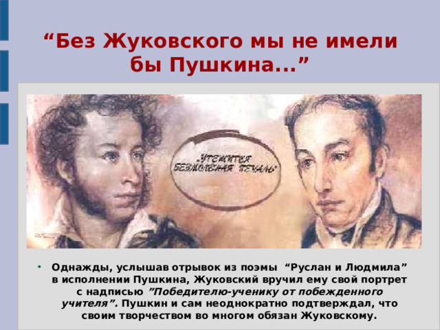 “ Без Жуковского мы не имели бы Пушкина...” Однажды, услышав отрывок из поэмы “Руслан и Людмила” в исполнении Пушкина, Жуковский вручил ему свой портрет с надписью ”Победителю-ученику от побежденного учителя”. Пушкин и сам неоднократно подтверждал, что своим творчеством во многом обязан Жуковскому. 