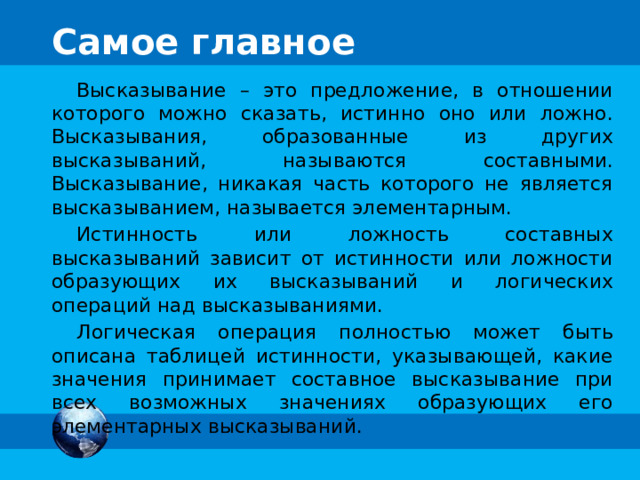 Самое главное Высказывание – это предложение, в отношении которого можно сказать, истинно оно или ложно. Высказывания, образованные из других высказываний, называются составными. Высказывание, никакая часть которого не является высказыванием, называется элементарным. Истинность или ложность составных высказываний зависит от истинности или ложности образующих их высказываний и логических операций над высказываниями. Логическая операция полностью может быть описана таблицей истинности, указывающей, какие значения принимает составное высказывание при всех возможных значениях образующих его элементарных высказываний. 