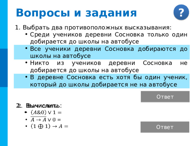 Вопросы и задания Выбрать два противоположных высказывания: Среди учеников деревни Сосновка только один добирается до школы на автобусе Все ученики деревни Сосновка добираются до школы на автобусе Никто из учеников деревни Сосновка не добирается до школы на автобусе В деревне Сосновка есть хотя бы один ученик, который до школы добирается не на автобусе Ответ Комментарий : Ответы появляются после выбора соответствующей кнопки. Вычислить:    Ответ  