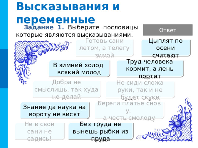 Высказывания и переменные Задание 1. Выберите пословицы которые являются высказываниями. Ответ Готовь сани летом, а телегу зимой Цыплят по осени считают В зимний холод  всякий молод Труд человека кормит, а лень портит Добра не смыслишь, так худа не делай Не сиди сложа руки, так и не будет скуки Комментарий Фразеологизмы с глаголами в повелительном наклонении не являются высказываниями, так же как и вопросительные предложения. Береги платье снову,   а честь смолоду Знание да наука на вороту не висят Не в свои сани не садись! Без труда не вынешь рыбки из пруда  