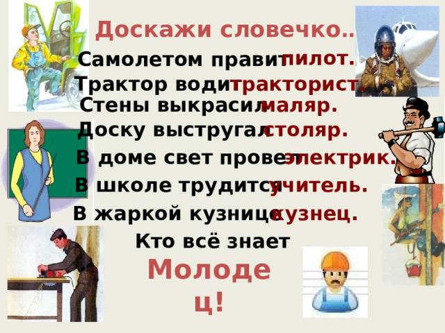 Доскажи словечко … пилот. Самолетом правит Трактор водит тракторист. Стены выкрасил маляр. столяр. Доску выстругал В доме свет провел электрик. В школе трудится учитель. В жаркой кузнице кузнец. Кто всё знает Молодец!  