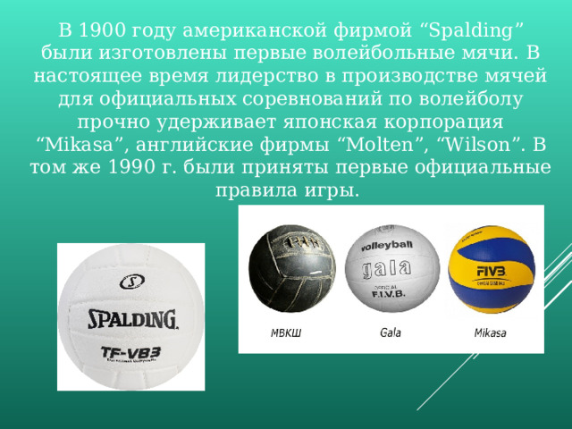 В 1900 году американской фирмой “Spalding” были изготовлены первые волейбольные мячи. В настоящее время лидерство в производстве мячей для официальных соревнований по волейболу прочно удерживает японская корпорация “Mikasa”, английские фирмы “Molten”, “Wilson”. В том же 1990 г. были приняты первые официальные правила игры. 