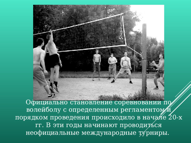 Официально становление соревнований по волейболу с определенным регламентом и порядком проведения происходило в начале 20-х гг. В эти годы начинают проводиться неофициальные международные турниры. 