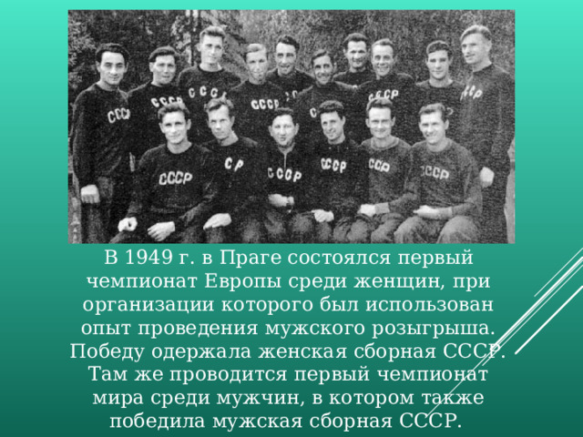 В 1949 г. в Праге состоялся первый чемпионат Европы среди женщин, при организации которого был использован опыт проведения мужского розыгрыша. Победу одержала женская сборная СССР. Там же проводится первый чемпионат мира среди мужчин, в котором также победила мужская сборная СССР.  