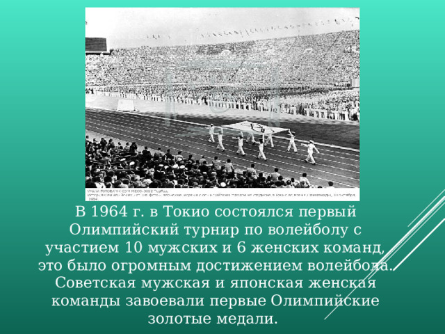 В 1964 г. в Токио состоялся первый Олимпийский турнир по волейболу с участием 10 мужских и 6 женских команд, это было огромным достижением волейбола. Советская мужская и японская женская команды завоевали первые Олимпийские золотые медали. 