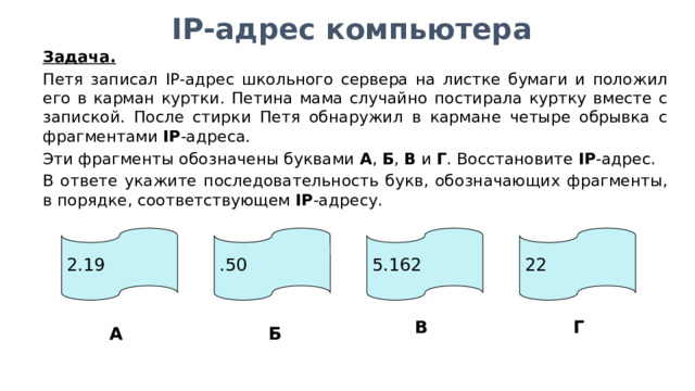 IP-адрес компьютера Задача.  Петя записал IP-адрес школьного сервера на листке бумаги и положил его в карман куртки. Петина мама случайно постирала куртку вместе с запиской. После стирки Петя обнаружил в кармане четыре обрывка с фрагментами IP -адреса. Эти фрагменты обозначены буквами А , Б , В и Г . Восстановите IP -адрес. В ответе укажите последовательность букв, обозначающих фрагменты, в порядке, соответствующем IP -адресу. 2.19 .50 5.162 22 В Г А Б 