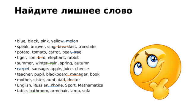 Найдите лишнее слово   blue, black, pink, yellow, melon speak, answer, sing, breakfast, translate potato, tomato, carrot, pear, tree tiger, lion, bird, elephant, rabbit summer, winter, rain, spring, autumn carpet, sausage, apple, juice, cheese teacher, pupil, blackboard, manager, book mother, sister, aunt, dad, doctor English, Russian, Phone, Sport, Mathematics table, bathroom, armchair, lamp, sofa 