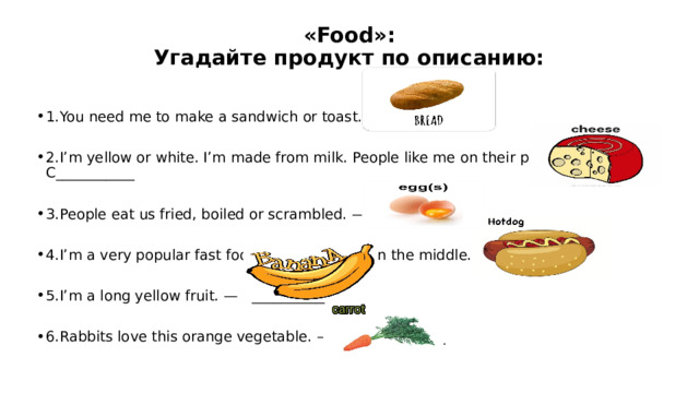 «Food»:  Угадайте продукт по описанию:   1.You need me to make a sandwich or toast. – B_________ 2.I’m yellow or white. I’m made from milk. People like me on their pizza. — C___________ 3.People eat us fried, boiled or scrambled. — E_______ 4.I’m a very popular fast food with a sausage in the middle. — H______________ 5.I’m a long yellow fruit. — B_____________ 6.Rabbits love this orange vegetable. – C_______________ 