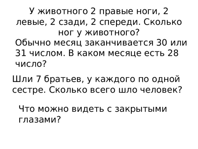 У животного 2 правые ноги, 2 левые, 2 сзади, 2 спереди. Сколько ног у животного? Обычно месяц заканчивается 30 или 31 числом. В каком месяце есть 28 число? Шли 7 братьев, у каждого по одной сестре. Сколько всего шло человек? Что можно видеть с закрытыми глазами? 