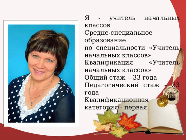Я - учитель начальных классов Средне-специальное образование по специальности «Учитель начальных классов» Квалификация «Учитель начальных классов» Общий стаж – 33 года Педагогический стаж – 33 года Квалификационная категория - первая 