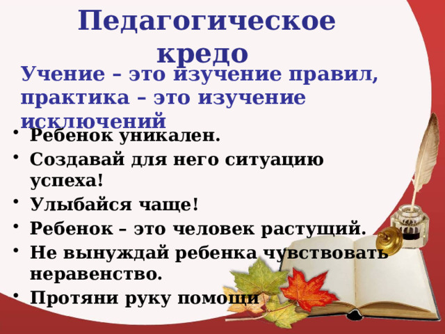 Педагогическое кредо  Учение – это изучение правил, практика – это изучение исключений Ребенок уникален. Создавай для него ситуацию успеха! Улыбайся чаще! Ребенок – это человек растущий. Не вынуждай ребенка чувствовать неравенство. Протяни руку помощи 