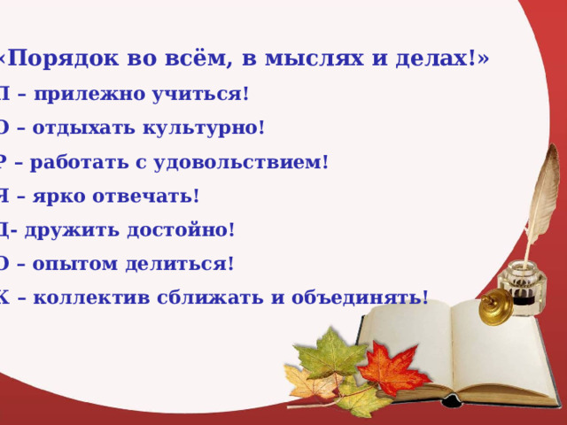 «Порядок во всём, в мыслях и делах!» П – прилежно учиться! О – отдыхать культурно! Р – работать с удовольствием! Я – ярко отвечать! Д- дружить достойно! О – опытом делиться! К – коллектив сближать и объединять!  