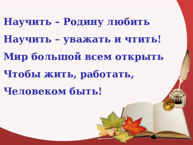 Научить – Родину любить Научить – уважать и чтить! Мир большой всем открыть Чтобы жить, работать, Человеком быть! 