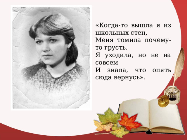 «Когда-то вышла я из школьных стен, Меня томила почему-то грусть. Я уходила, но не на совсем И знала, что опять сюда вернусь». 