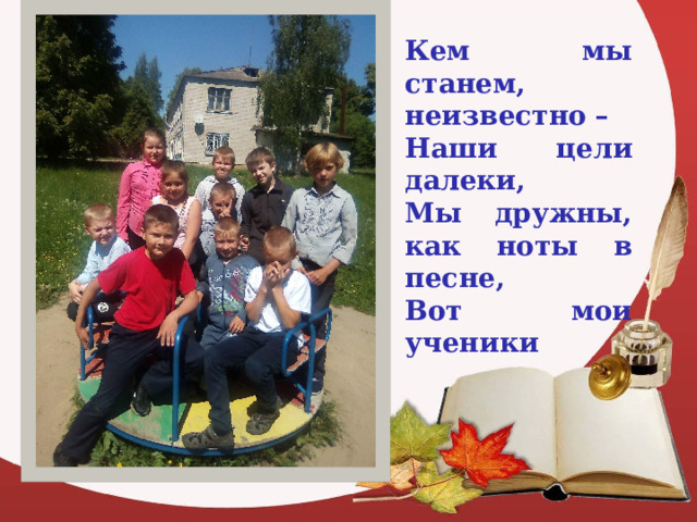 Кем мы станем, неизвестно – Наши цели далеки, Мы дружны, как ноты в песне, Вот мои ученики  