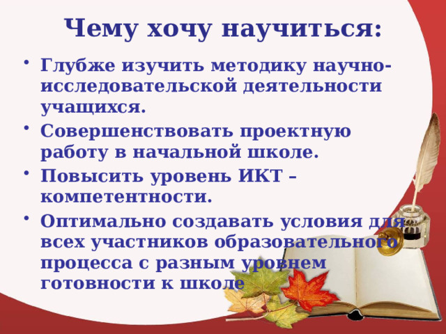 Чему хочу научиться:   Глубже изучить методику научно-исследовательской деятельности учащихся. Совершенствовать проектную работу в начальной школе. Повысить уровень ИКТ – компетентности. Оптимально создавать условия для всех участников образовательного процесса с разным уровнем готовности к школе 