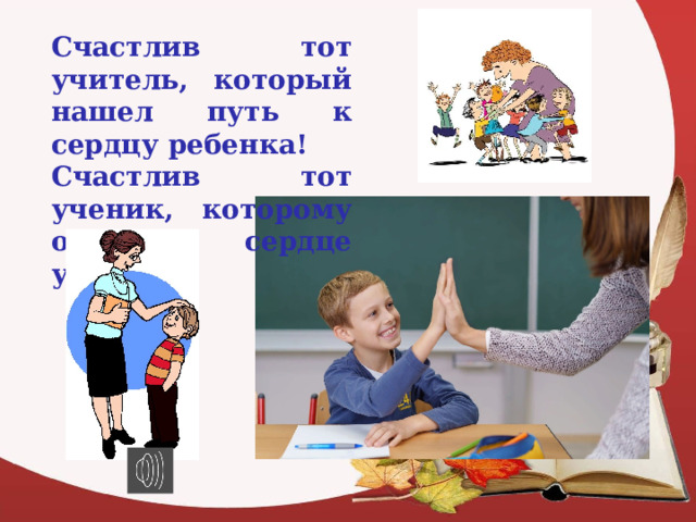 Счастлив тот учитель, который нашел путь к сердцу ребенка! Счастлив тот ученик, которому открыто сердце учителя! 